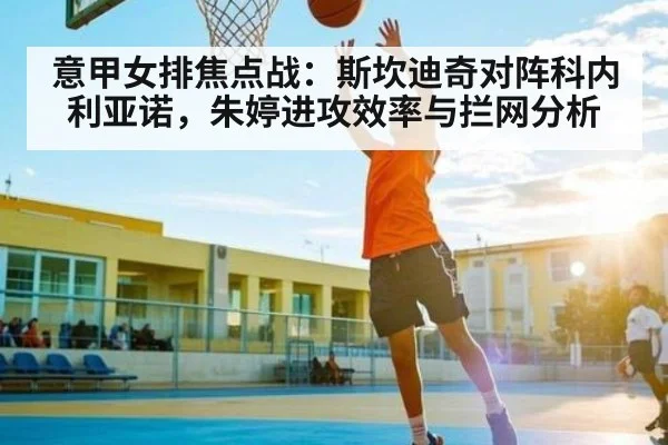 意甲女排焦点战：斯坎迪奇对阵科内利亚诺，朱婷进攻效率与拦网分析