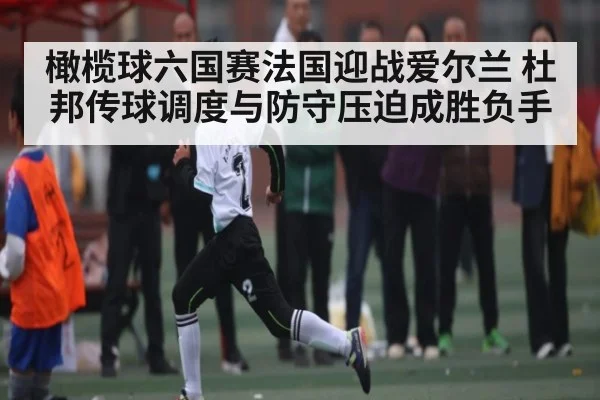 橄榄球六国赛法国迎战爱尔兰 杜邦传球调度与防守压迫成胜负手